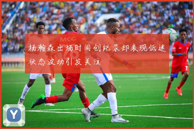 杨瀚森出场时间创纪录却表现低迷状态波动引发关注