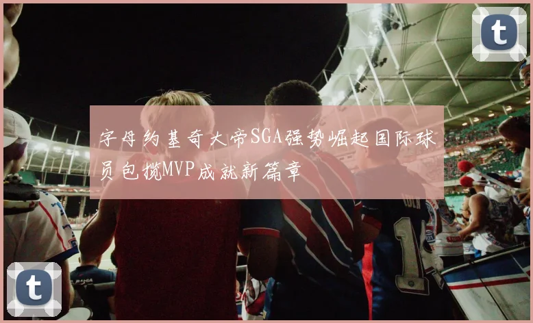 字母约基奇大帝SGA强势崛起国际球员包揽MVP成就新篇章