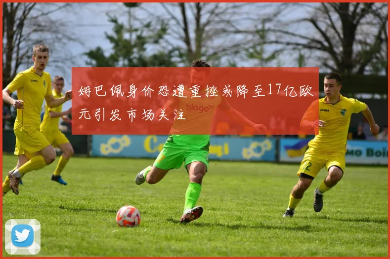 姆巴佩身价恐遭重挫或降至17亿欧元引发市场关注