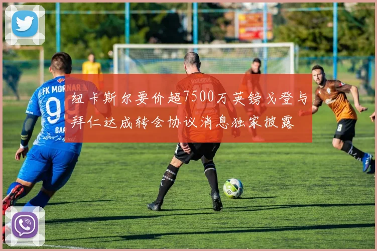 纽卡斯尔要价超7500万英镑戈登与拜仁达成转会协议消息独家披露