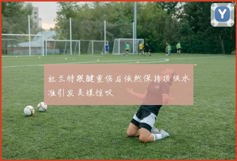 杜兰特跟腱重伤后依然保持顶级水准引发美媒惊叹