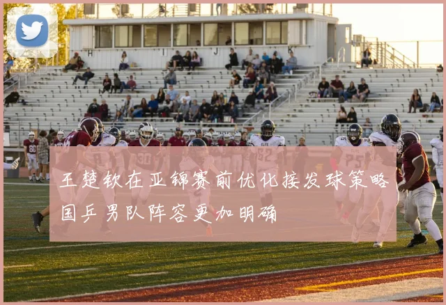 王楚钦在亚锦赛前优化接发球策略国乒男队阵容更加明确