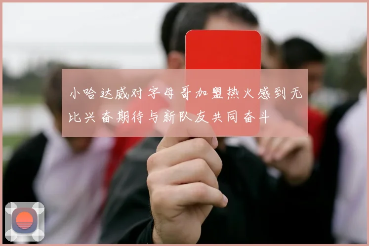 小哈达威对字母哥加盟热火感到无比兴奋期待与新队友共同奋斗