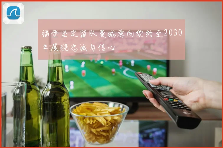 福登坚定留队曼城意向续约至2030年展现忠诚与信心
