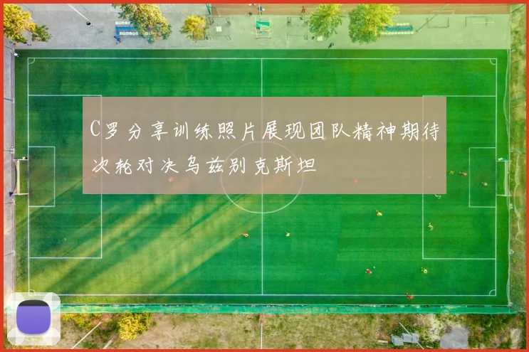 C罗分享训练照片展现团队精神期待次轮对决乌兹别克斯坦