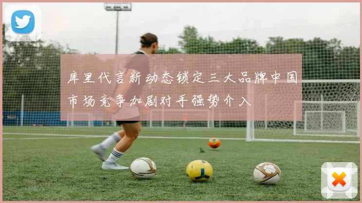 库里代言新动态锁定三大品牌中国市场竞争加剧对手强势介入