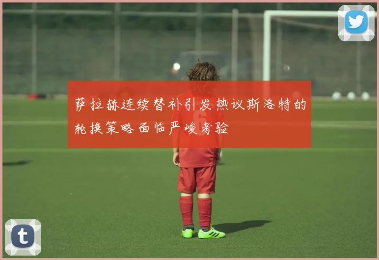 萨拉赫连续替补引发热议斯洛特的轮换策略面临严峻考验