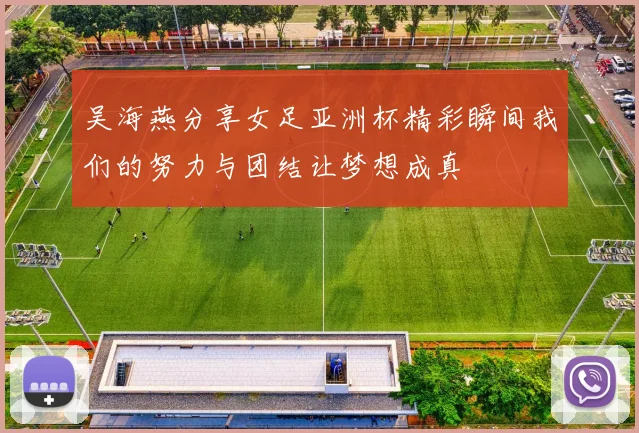吴海燕分享女足亚洲杯精彩瞬间我们的努力与团结让梦想成真
