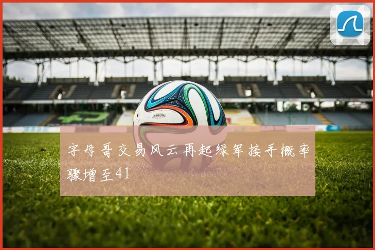 字母哥交易风云再起绿军接手概率骤增至41