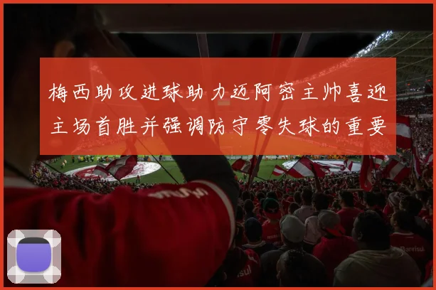 梅西助攻进球助力迈阿密主帅喜迎主场首胜并强调防守零失球的重要性