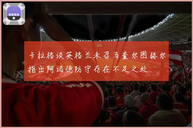 卡拉格谈英格兰未召马奎尔图赫尔指出阿诺德防守存在不足之处