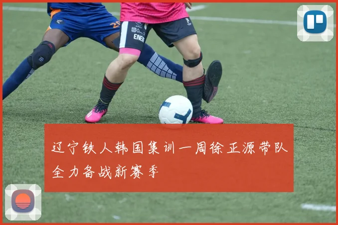 辽宁铁人韩国集训一周徐正源带队全力备战新赛季