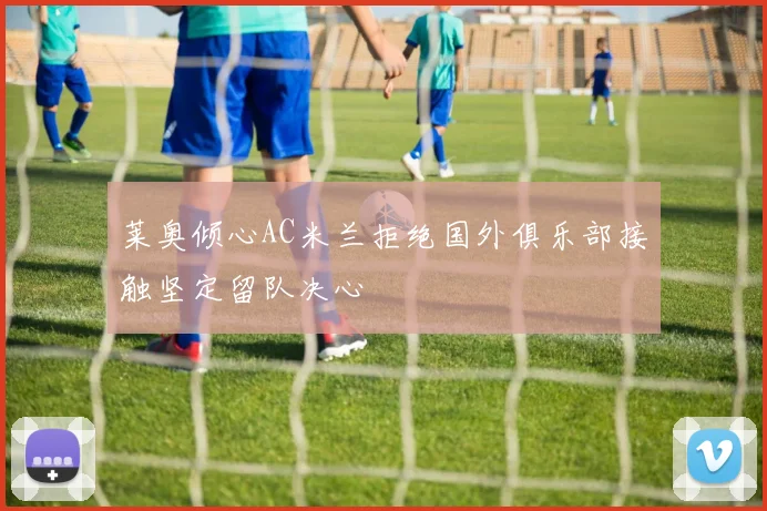 莱奥倾心AC米兰拒绝国外俱乐部接触坚定留队决心