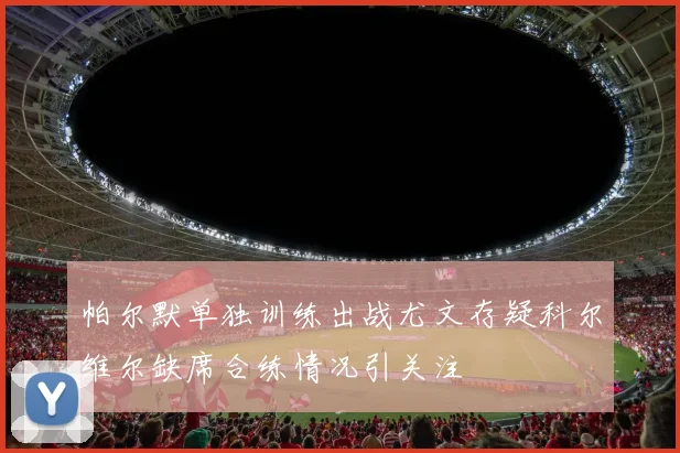 帕尔默单独训练出战尤文存疑科尔维尔缺席合练情况引关注