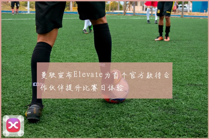 曼联宣布Elevate为首个官方款待合作伙伴提升比赛日体验