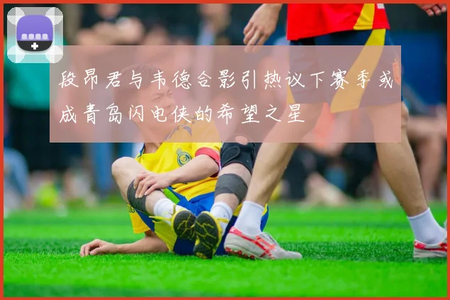 段昂君与韦德合影引热议下赛季或成青岛闪电侠的希望之星