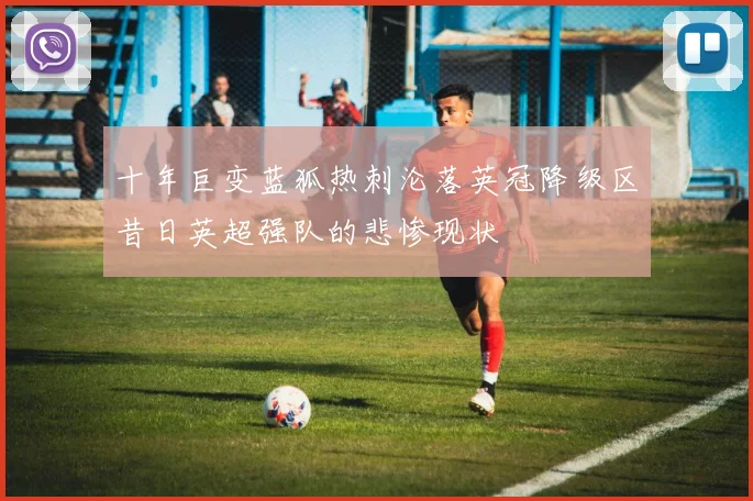 十年巨变蓝狐热刺沦落英冠降级区昔日英超强队的悲惨现状