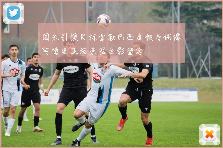 国米引援目标索勒巴西度假与偶像阿德里亚诺亲密合影留念
