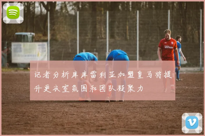 记者分析库库雷利亚加盟皇马将提升更衣室氛围和团队凝聚力