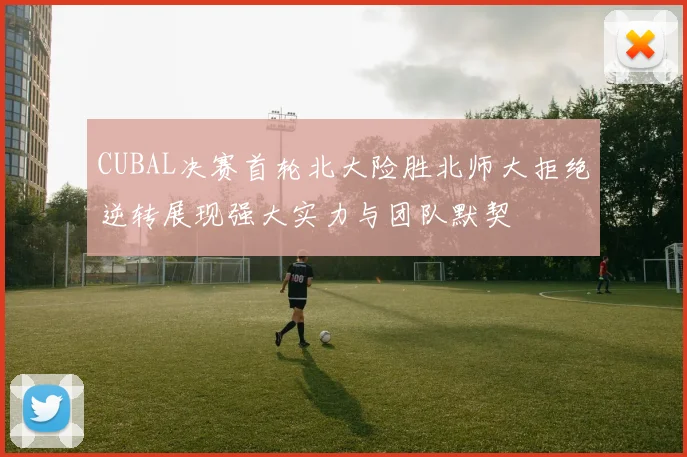 CUBAL决赛首轮北大险胜北师大拒绝逆转展现强大实力与团队默契