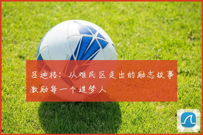 吕迪格：从难民区走出的励志故事激励每一个追梦人