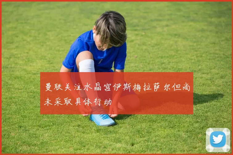曼联关注水晶宫伊斯梅拉萨尔但尚未采取具体行动