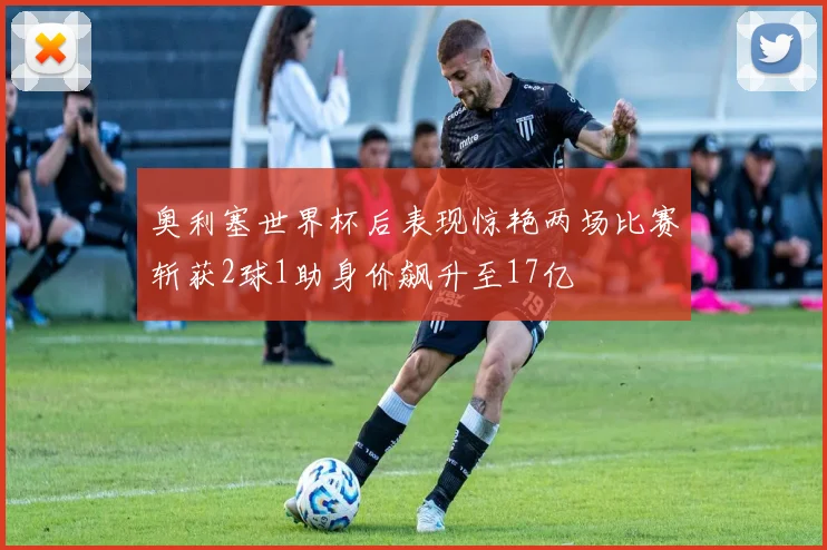 奥利塞世界杯后表现惊艳两场比赛斩获2球1助身价飙升至17亿