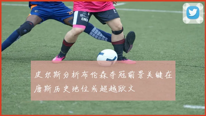 皮尔斯分析布伦森夺冠前景关键在唐斯历史地位或超越欧文