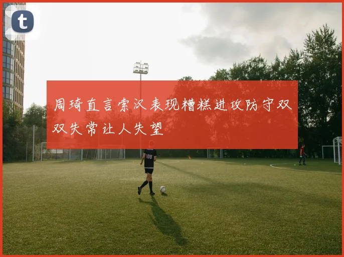 周琦直言索汉表现糟糕进攻防守双双失常让人失望