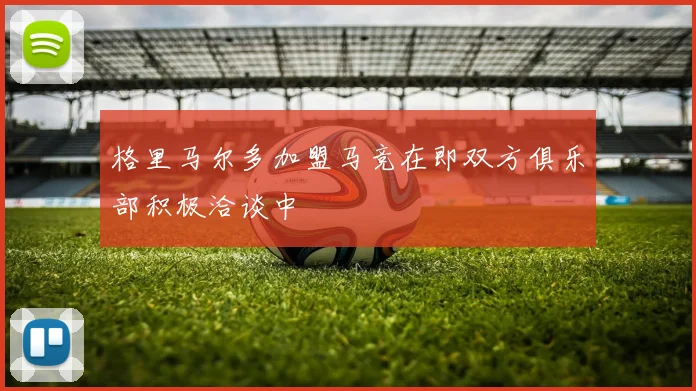 格里马尔多加盟马竞在即双方俱乐部积极洽谈中